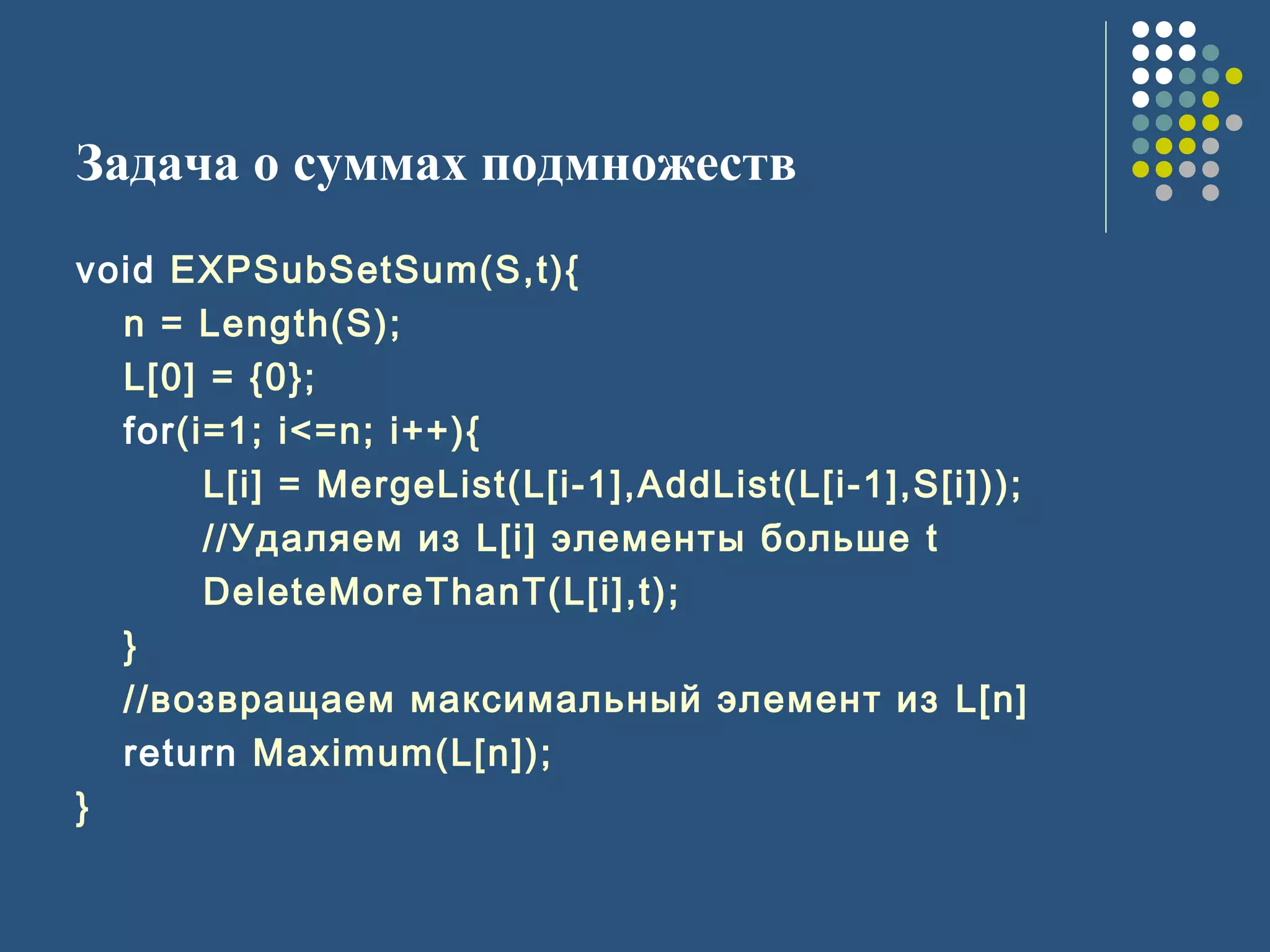 Задача о суммах подмножеств
void EXPSubSetSum(S,t){
n = Length(S);
L[0] = {0};
for(i=1; i<=n; i++){
L[i] = MergeList(L[i-1],AddList(L[i-1],S[i]));
//Удаляем из L[i] элементы больше t
DeleteMoreThanT(L[i],t);
}
//возвращаем максимальный элемент из L[n]
return Maximum(L[n]);
}
 