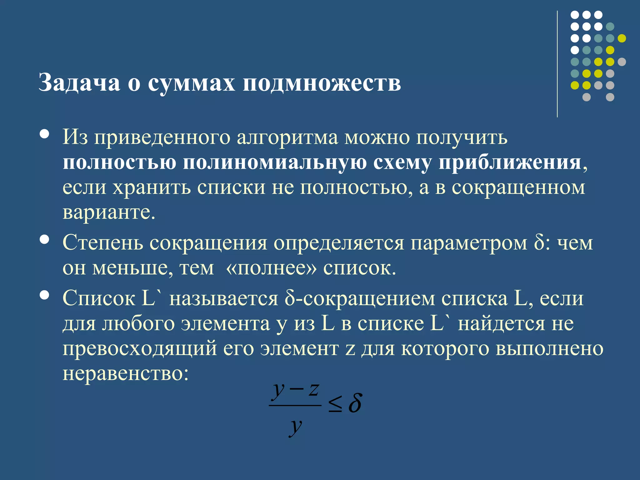 Задача о суммах подмножеств
 Из приведенного алгоритма можно получить
полностью полиномиальную схему приближения,
если хранить списки не полностью, а в сокращенном
варианте.
 Степень сокращения определяется параметром δ: чем
он меньше, тем «полнее» список.
 Список L` называется δ-сокращением списка L, если
для любого элемента y из L в списке L` найдется не
превосходящий его элемент z для которого выполнено
неравенство:
δ≤
−
y
zy
 