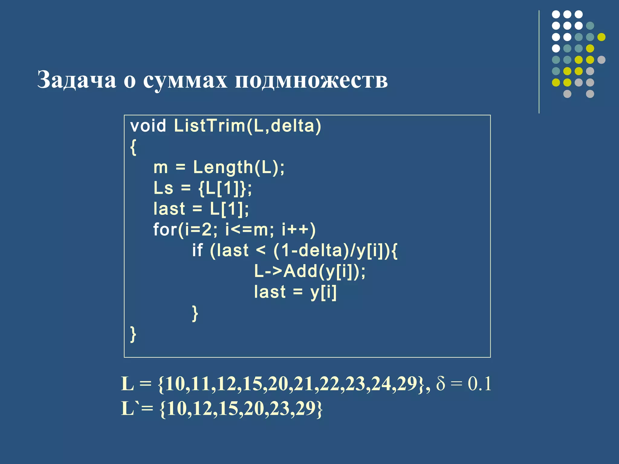 Задача о суммах подмножеств
L = {10,11,12,15,20,21,22,23,24,29}, δ = 0.1
L`= {10,12,15,20,23,29}
void ListTrim(L,delta)
{
m = Length(L);
Ls = {L[1]};
last = L[1];
for(i=2; i<=m; i++)
if (last < (1-delta)/y[i]){
L->Add(y[i]);
last = y[i]
}
}
 