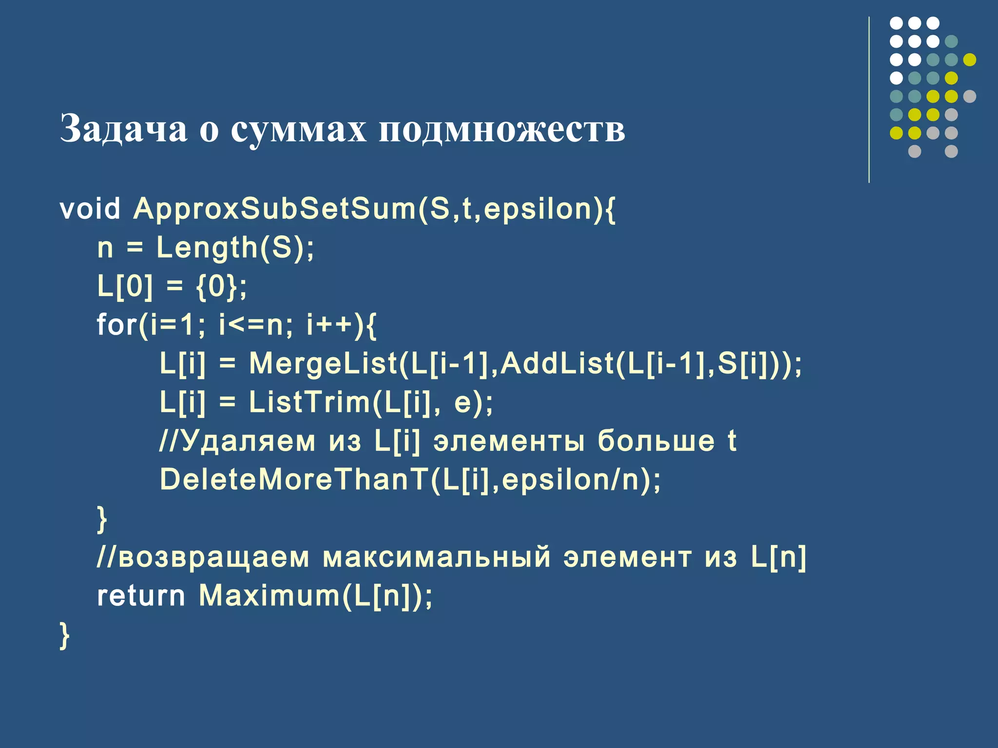 Задача о суммах подмножеств
void ApproxSubSetSum(S,t,epsilon){
n = Length(S);
L[0] = {0};
for(i=1; i<=n; i++){
L[i] = MergeList(L[i-1],AddList(L[i-1],S[i]));
L[i] = ListTrim(L[i], e);
//Удаляем из L[i] элементы больше t
DeleteMoreThanT(L[i],epsilon/n);
}
//возвращаем максимальный элемент из L[n]
return Maximum(L[n]);
}
 