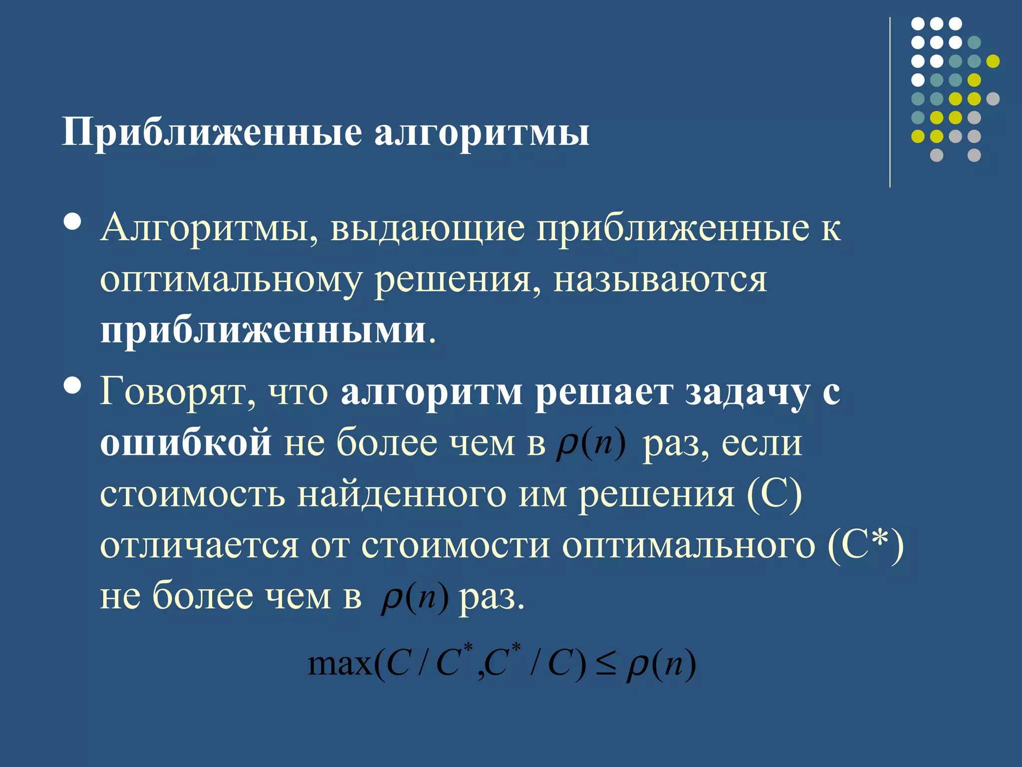 Приближенные алгоритмы
 Алгоритмы, выдающие приближенные к
оптимальному решения, называются
приближенными.
 Говорят, что алгоритм решает задачу с
ошибкой не более чем в раз, если
стоимость найденного им решения (С)
отличается от стоимости оптимального (С*)
не более чем в раз.
)(nρ
)(nρ
)()/,/max( **
nCCCC ρ≤
 