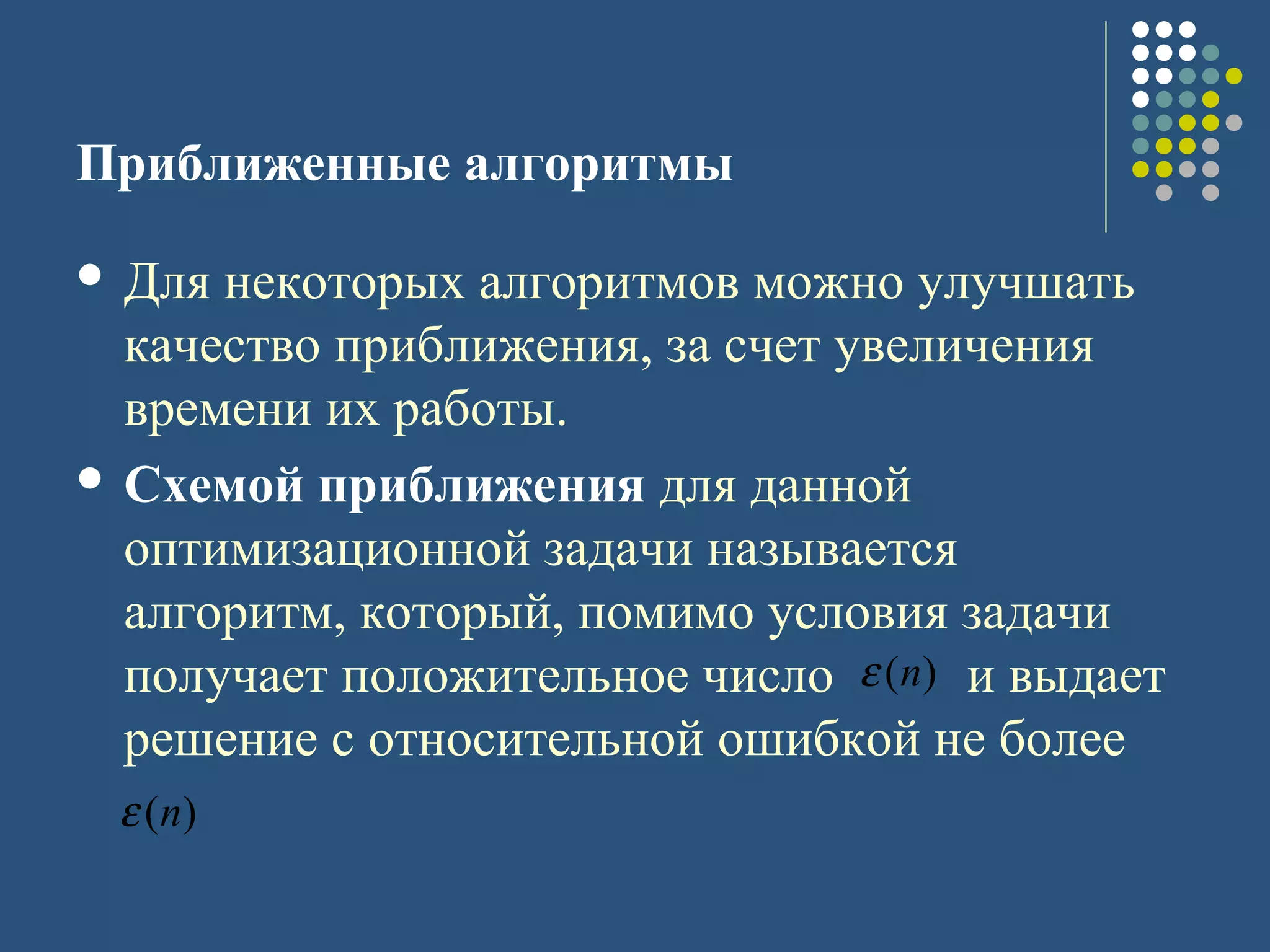 Приближенные алгоритмы
 Для некоторых алгоритмов можно улучшать
качество приближения, за счет увеличения
времени их работы.
 Схемой приближения для данной
оптимизационной задачи называется
алгоритм, который, помимо условия задачи
получает положительное число и выдает
решение с относительной ошибкой не более
)(nε
)(nε
 