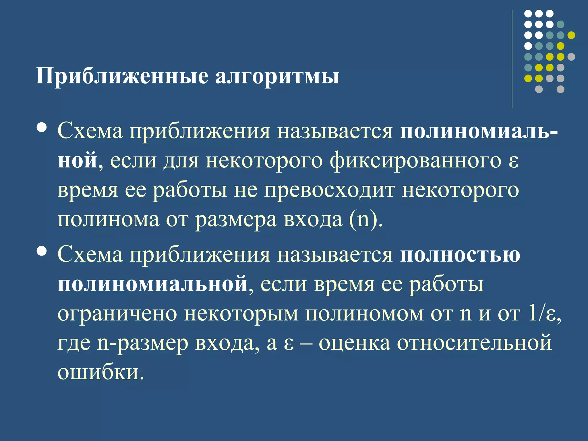 Приближенные алгоритмы
 Схема приближения называется полиномиаль-
ной, если для некоторого фиксированного ε
время ее работы не превосходит некоторого
полинома от размера входа (n).
 Схема приближения называется полностью
полиномиальной, если время ее работы
ограничено некоторым полиномом от n и от 1/ε,
где n-размер входа, а ε – оценка относительной
ошибки.
 