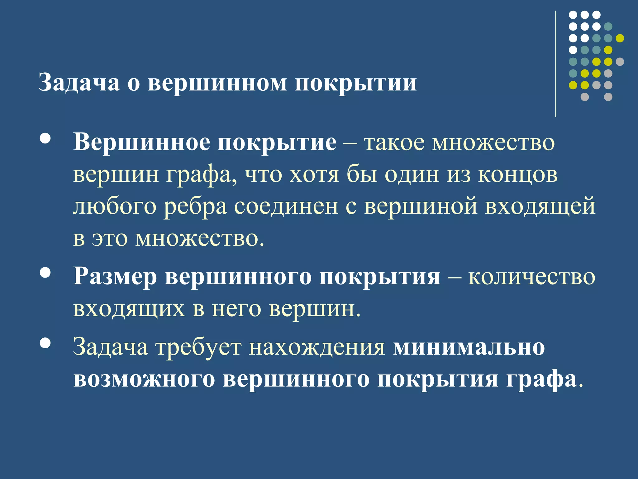 Задача о вершинном покрытии
 Вершинное покрытие – такое множество
вершин графа, что хотя бы один из концов
любого ребра соединен с вершиной входящей
в это множество.
 Размер вершинного покрытия – количество
входящих в него вершин.
 Задача требует нахождения минимально
возможного вершинного покрытия графа.
 