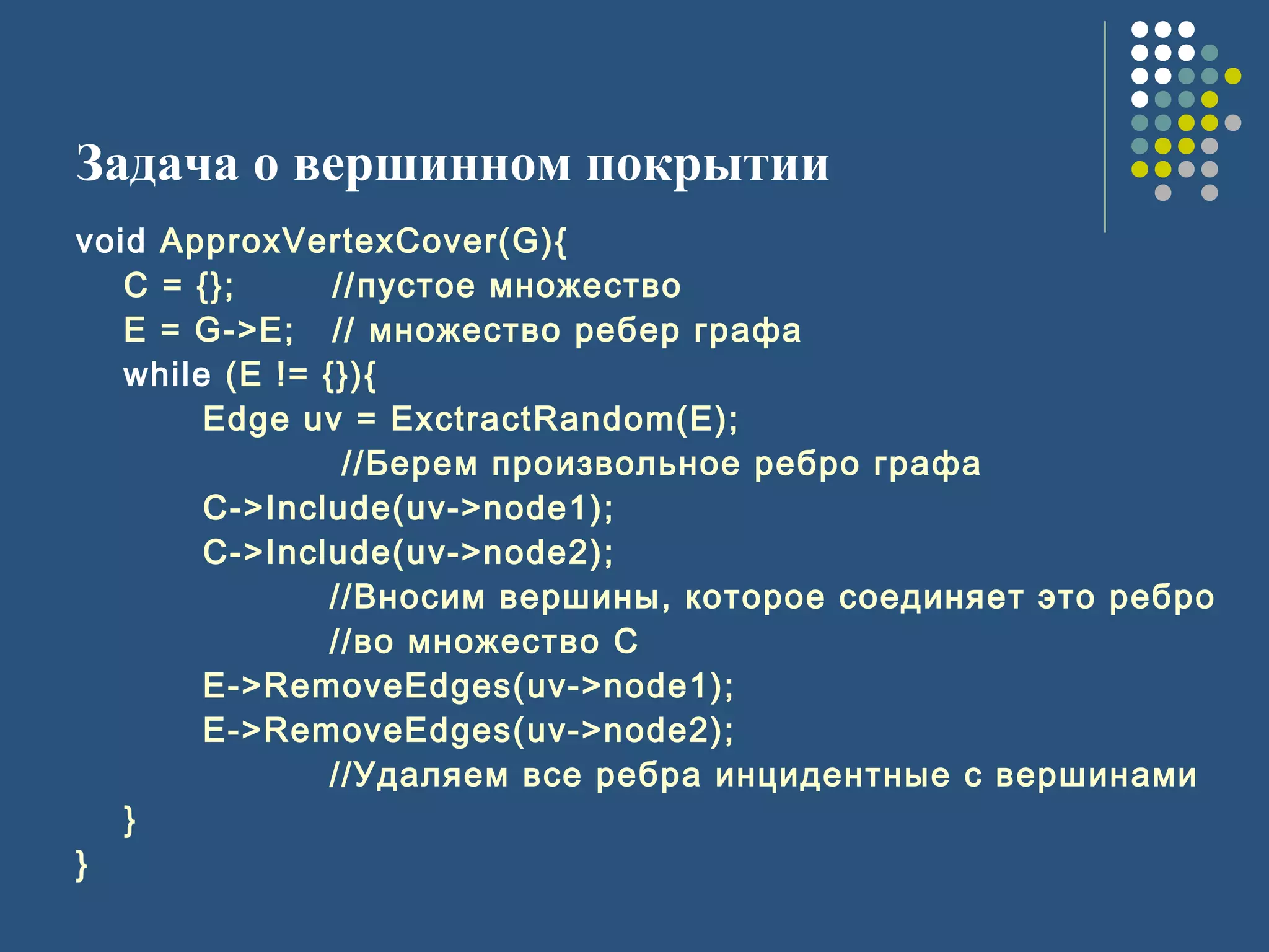 Задача о вершинном покрытии
void ApproxVertexCover(G){
C = {}; //пустое множество
E = G->E; // множество ребер графа
while (E != {}){
Edge uv = ExctractRandom(E);
//Берем произвольное ребро графа
C->Include(uv->node1);
C->Include(uv->node2);
//Вносим вершины, которое соединяет это ребро
//во множество C
E->RemoveEdges(uv->node1);
E->RemoveEdges(uv->node2);
//Удаляем все ребра инцидентные с вершинами
}
}
 