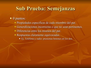 Sub Prueba: Semejanzas 0 puntos:  Propiedades especificas de cada miembro del par.  Generalizaciones incorrectas o que no sean pertinentes. Diferencias entre los mismos del par. Respuestas claramente equivocadas. Ej. Teléfono y radio: presionas botones en los dos.  