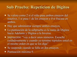 Sub Prueba: Repeticion de Dígitos  Se valora como 2 si el niño pasa ambos ensayos del reactivo, 1 si pasa 1 de los ensayos y 0 si fracasa en ambos.  Hay que administrar siempre ambos ensayos.  La puntuación de la subprueba es la suma de Dígitos hacia Adelante y Dígitos a la Inversa.  Instrucción: “voy a decir unos números. Escuche cuidadosamente y cuando yo termine repitalos usted en el mismo orden en que se los diga” Se suspende cuando se falla en dos ensayos.  Puntuación máxima 9.  