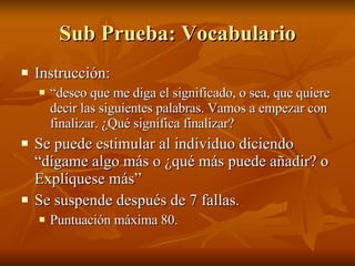 Sub Prueba: Vocabulario Instrucción:  “ deseo que me diga el significado, o sea, que quiere decir las siguientes palabras. Vamos a empezar con finalizar. ¿Qué significa finalizar? Se puede estimular al individuo diciendo “dígame algo más o ¿qué más puede añadir? o Explíquese más” Se suspende después de 7 fallas.  Puntuación máxima 80.  