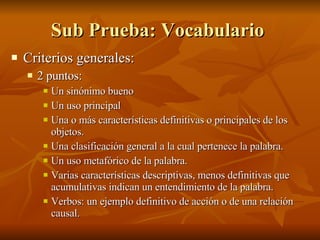 Sub Prueba: Vocabulario  Criterios generales:  2 puntos:  Un sinónimo bueno Un uso principal Una o más características definitivas o principales de los  objetos. Una clasificación general a la cual pertenece la palabra. Un uso metafórico de la palabra.  Varias características descriptivas, menos definitivas que acumulativas indican un entendimiento de la palabra. Verbos: un ejemplo definitivo de acción o de una relación causal. 