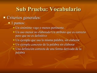 Sub Prueba: Vocabulario Criterios generales:  1 puntos:  Un sinónimo vago o menos pertinente. Un uso menor no elaborado Un atributo que es correcto pero que no es definitivo  Un ejemplo que usa la misma palabra, sin elaborar  Un ejemplo concreto de la palabra sin elaborar  Una definición correcta de una forma derivada de la palabra 