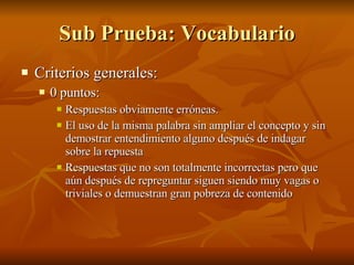 Sub Prueba: Vocabulario Criterios generales:  0 puntos:  Respuestas obviamente erróneas. El uso de la misma palabra sin ampliar el concepto y sin demostrar entendimiento alguno después de indagar sobre la repuesta  Respuestas que no son totalmente incorrectas pero que aún después de repreguntar siguen siendo muy vagas o triviales o demuestran gran pobreza de contenido 