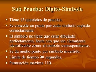 Sub Prueba: Digito-Simbolo  Tiene 15 ejercicios de practica.  Se concede un punto por cada símbolo copiado correctamente. El símbolo no tiene que estar dibujado perfectamente, basta con que sea claramente identificable como el símbolo correspondiente.  Se da medio punto por símbolo invertido.  Limite de tiempo 90 segundos. Puntuación máxima 110.  