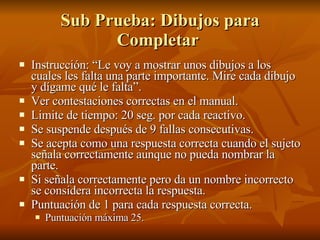 Sub Prueba: Dibujos para Completar  Instrucción: “Le voy a mostrar unos dibujos a los cuales les falta una parte importante. Mire cada dibujo y dígame qué le falta”.  Ver contestaciones correctas en el manual. Limite de tiempo: 20 seg. por cada reactivo.  Se suspende después de 9 fallas consecutivas.  Se acepta como una respuesta correcta cuando el sujeto señala correctamente aunque no pueda nombrar la parte.  Si señala correctamente pero da un nombre incorrecto se considera incorrecta la respuesta.  Puntuación de 1 para cada respuesta correcta. Puntuación máxima 25.  