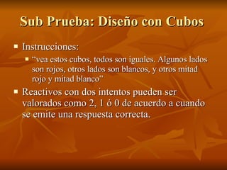 Sub Prueba: Diseño con Cubos  Instrucciones: “ vea estos cubos, todos son iguales. Algunos lados son rojos, otros lados son blancos, y otros mitad rojo y mitad blanco”  Reactivos con dos intentos pueden ser valorados como 2, 1 ó 0 de acuerdo a cuando se emite una respuesta correcta.  