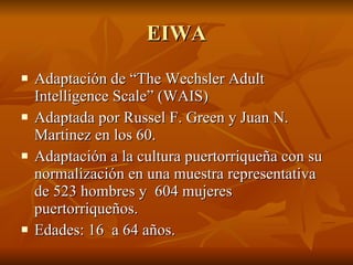 EIWA Adaptación de “The Wechsler Adult Intelligence Scale” (WAIS) Adaptada por Russel F. Green y Juan N. Martinez en los 60.  Adaptación a la cultura puertorriqueña con su normalización en una muestra representativa de 523 hombres y  604 mujeres puertorriqueños.  Edades: 16  a 64 años.  