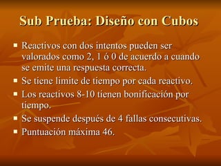 Sub Prueba: Diseño con Cubos  Reactivos con dos intentos pueden ser valorados como 2, 1 ó 0 de acuerdo a cuando se emite una respuesta correcta.  Se tiene limite de tiempo por cada reactivo.  Los reactivos 8-10 tienen bonificación por tiempo. Se suspende después de 4 fallas consecutivas. Puntuación máxima 46.  