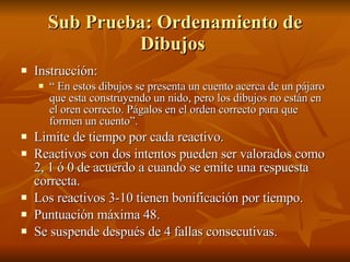 Sub Prueba: Ordenamiento de Dibujos  Instrucción:  “  En estos dibujos se presenta un cuento acerca de un pájaro que esta construyendo un nido, pero los dibujos no están en el oren correcto. Págalos en el orden correcto para que formen un cuento”.  Limite de tiempo por cada reactivo.  Reactivos con dos intentos pueden ser valorados como 2, 1 ó 0 de acuerdo a cuando se emite una respuesta correcta.  Los reactivos 3-10 tienen bonificación por tiempo. Puntuación máxima 48.  Se suspende después de 4 fallas consecutivas.  