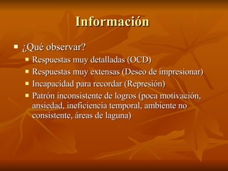 Información  ¿Qué observar? Respuestas muy detalladas (OCD) Respuestas muy extensas (Deseo de impresionar) Incapacidad para recordar (Represión) Patrón inconsistente de logros (poca motivación, ansiedad, ineficiencia temporal, ambiente no consistente, áreas de laguna) 