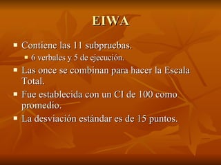 EIWA Contiene las 11 subpruebas. 6 verbales y 5 de ejecución.  Las once se combinan para hacer la Escala Total.  Fue establecida con un CI de 100 como promedio. La desviación estándar es de 15 puntos.  