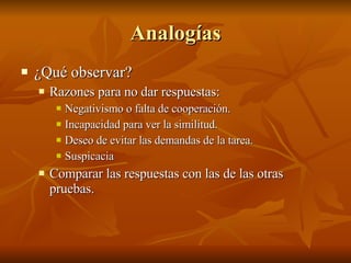 Analogías ¿Qué observar?  Razones para no dar respuestas: Negativismo o falta de cooperación. Incapacidad para ver la similitud. Deseo de evitar las demandas de la tarea.  Suspicacia Comparar las respuestas con las de las otras pruebas.  