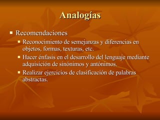 Analogías Recomendaciones  Reconocimiento de semejanzas y diferencias en objetos, formas, texturas, etc.  Hacer énfasis en el desarrollo del lenguaje mediante adquisición de sinónimos y antónimos.  Realizar ejercicios de clasificación de palabras abstractas. 