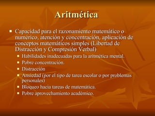Aritmética  Capacidad para el razonamiento matemático o numérico, atención y concentración, aplicación de conceptos matemáticos simples (Libertad de Distracción y Compresión Verbal) Habilidades inadecuadas para la aritmética mental. Pobre concentración. Distracción  Ansiedad (por el tipo de tarea escolar o por problemas personales) Bloqueo hacia tareas de matemática. Pobre aprovechamiento académico.  
