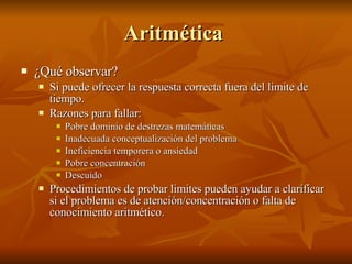 Aritmética  ¿Qué observar? Si puede ofrecer la respuesta correcta fuera del limite de tiempo.  Razones para fallar:  Pobre dominio de destrezas matemáticas Inadecuada conceptualización del problema Ineficiencia temporera o ansiedad Pobre concentración  Descuido  Procedimientos de probar limites pueden ayudar a clarificar si el problema es de atención/concentración o falta de conocimiento aritmético.  