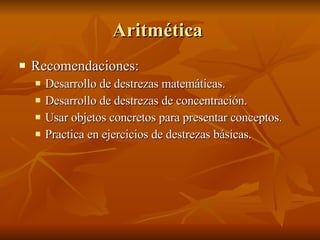 Aritmética  Recomendaciones:  Desarrollo de destrezas matemáticas. Desarrollo de destrezas de concentración. Usar objetos concretos para presentar conceptos.  Practica en ejercicios de destrezas básicas.  
