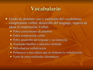 Vocabulario  Grado de dominio, uso y extensión del vocabulario, comprensión verbal, desarrollo del lenguaje, riqueza de ideas (Comprensión Verba).  Pobre conocimiento de palabras Pobre comprensión verbal  Pobre desarrollo del lenguaje y sus destrezas  Trasfondo familiar o educativo limitado Dificultad en verbalización Pertenecer a una cultura que no fomenta la verbalización  Venir de otros trasfondos idiomáticos  