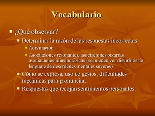 Vocabulario  ¿Qué observar?  Determinar la razón de las respuestas incorrectas Adivinación  Asociaciones resonantes, asociaciones bizarras, asociaciones idiosincrásicas (se pueden ver disturbios de lenguaje de desordenes mentales severos) Cómo se expresa, uso de gestos, dificultades mecánicas para pronunciar.  Respuestas que recojan sentimientos personales.  