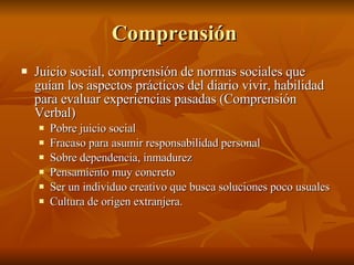 Comprensión  Juicio social, comprensión de normas sociales que guían los aspectos prácticos del diario vivir, habilidad para evaluar experiencias pasadas (Comprensión Verbal) Pobre juicio social  Fracaso para asumir responsabilidad personal Sobre dependencia, inmadurez  Pensamiento muy concreto Ser un individuo creativo que busca soluciones poco usuales  Cultura de origen extranjera.  