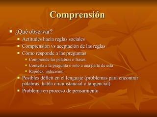 Comprensión  ¿Qué observar? Actitudes hacia reglas sociales Comprensión vs aceptación de las reglas  Cómo responde a las preguntas Comprende las palabras o frases.  Contesta a la pregunta o solo a una parte de esta  Rapidez, indecisión Posibles déficit en el lenguaje (problemas para encontrar palabras, habla circunstancial o tangencial) Problema en proceso de pensamiento  