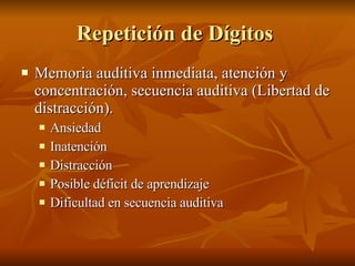 Repetición de Dígitos  Memoria auditiva inmediata, atención y concentración, secuencia auditiva (Libertad de distracción). Ansiedad Inatención  Distracción  Posible déficit de aprendizaje Dificultad en secuencia auditiva  
