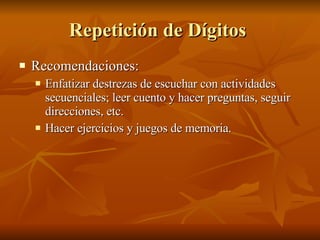 Repetición de Dígitos  Recomendaciones:  Enfatizar destrezas de escuchar con actividades secuenciales; leer cuento y hacer preguntas, seguir direcciones, etc.  Hacer ejercicios y juegos de memoria.  