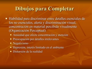 Dibujos para Completar  Habilidad para discriminar entre detalles esenciales de los no esenciales, alerta y discriminación visual, concentración en material percibido visualmente (Organización Perceptual) Ansiedad que afecte concentración y atención Preocupación por detalles irrelevantes  Negativismo Depresión, interés limitado en el ambiente Distorsión de la realidad 