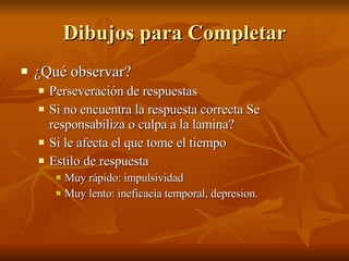 Dibujos para Completar ¿Qué observar?  Perseveración de respuestas Si no encuentra la respuesta correcta Se responsabiliza o culpa a la lamina? Si le afecta el que tome el tiempo Estilo de respuesta Muy rápido: impulsividad Muy lento: ineficacia temporal, depresion.  