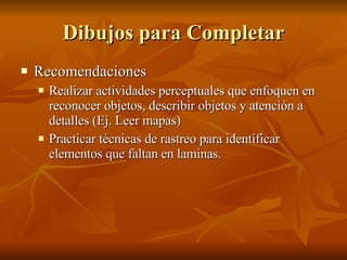 Dibujos para Completar Recomendaciones Realizar actividades perceptuales que enfoquen en reconocer objetos, describir objetos y atención a detalles (Ej. Leer mapas) Practicar técnicas de rastreo para identificar elementos que faltan en laminas.  