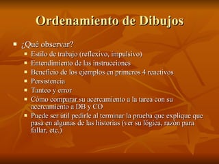 Ordenamiento de Dibujos ¿Qué observar? Estilo de trabajo (reflexivo, impulsivo) Entendimiento de las instrucciones Beneficio de los ejemplos en primeros 4 reactivos Persistencia Tanteo y error Cómo comparar su acercamiento a la tarea con su acercamiento a DB y CO Puede ser útil pedirle al terminar la prueba que explique que pasa en algunas de las historias (ver su lógica, razón para fallar, etc.) 