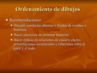 Ordenamiento de dibujos  Recomendaciones  Discutir conductas alternas y finales de eventos e historias. Hacer ejercicios de terminar historias. Hacer énfasis en relaciones de causa y efecto, presentaciones secuenciales y relaciones entre la parte y el todo.  