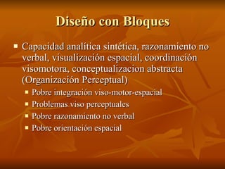 Diseño con Bloques Capacidad analítica sintética, razonamiento no verbal, visualización espacial, coordinación visomotora, conceptualizacion abstracta (Organización Perceptual) Pobre integración viso-motor-espacial Problemas viso perceptuales Pobre razonamiento no verbal Pobre orientación espacial  