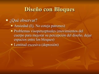 Diseño con Bloques ¿Qué observar? Ansiedad (Ej. No coteja patrones) Problemas visoperceptuales (movimientos del cuerpo para mejorar su percepción del diseño, dejar espacios entre los bloques) Lentitud excesiva (depresión) 