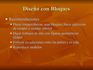 Diseño con Bloques Recomendaciones Hacer rompecabezas, usar bloques, hacer ejercicios de romper y montar objetos Hacer trabajos de arte con figuras geométricas (felpa) Enfocar en relaciones entre las partes y el todo Reproducir modelos  
