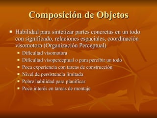 Composición de Objetos Habilidad para sintetizar partes concretas en un todo con significado, relaciones espaciales, coordinación visomotora (Organización Perceptual) Dificultad visomotora Dificultad visoperceptual o para percibir un todo Poca experiencia con tareas de construcción  Nivel de persistencia limitada Pobre habilidad para planificar Poco interés en tareas de montaje 