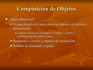 Composición de Objetos ¿Qué observar? Es una prueba útil para observar hábitos de trabajo y pensamiento Captura inicial de la imagen vs tanteo y error o combinación de ambas cosas. Respuesta a errores y manejo de frustración  Señales de ansiedad y rigidez 