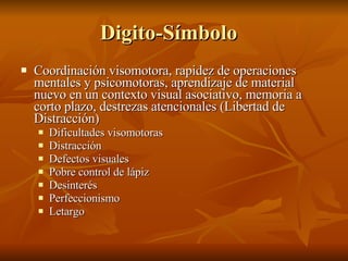 Digito-Símbolo  Coordinación visomotora, rapidez de operaciones mentales y psicomotoras, aprendizaje de material nuevo en un contexto visual asociativo, memoria a corto plazo, destrezas atencionales (Libertad de Distracción) Dificultades visomotoras Distracción  Defectos visuales Pobre control de lápiz Desinterés Perfeccionismo  Letargo  