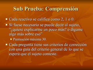 Sub Prueba: Comprensión  Cada reactivo se califica como 2, 1 o 0. Si fuese necesario se puede decir al sujeto, “¿quiere explicarme un poco más? o digame algo más sobre eso” Puntuación máxima 30. Cada pregunta tiene sus criterios de corrección con una guía del criterio general de lo que se espera que el sujeto conteste.  