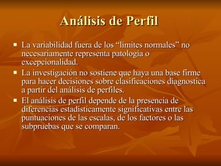 Análisis de Perfil  La variabilidad fuera de los “limites normales” no necesariamente representa patología o excepcionalidad. La investigación no sostiene que haya una base firme para hacer decisiones sobre clasificaciones diagnostica a partir del análisis de perfiles.  El análisis de perfil depende de la presencia de diferencias estadísticamente significativas entre las puntuaciones de las escalas, de los factores o las subpruebas que se comparan. 