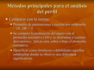 Métodos principales para el análisis del perfil Comparar con la norma Promedio de puntuaciones a escalas por subprueba = 10 , DE = 3. Se compara la puntuación del sujeto con el promedio normativo (10) y se determina a cuantas desviaciones  típicas esta, sobre o bajo el promedio normativo. Identificar como fortalezas o debilidades aquellas subpruebas donde se observo una diferencia significativas.  