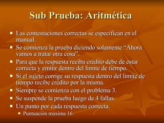 Sub Prueba: Aritmética  Las contestaciones correctas se especifican en el manual. Se comienza la prueba diciendo solamente “Ahora vamos a tratar otra cosa”.  Para que la respuesta reciba crédito debe de estar correcta y emitir dentro del limite de tiempo.  Si el sujeto corrige su respuesta dentro del limite de tiempo recibe crédito por la misma. Siempre se comienza con el problema 3.  Se suspende la prueba luego de 4 fallas.  Un punto por cada respuesta correcta.  Puntuación máxima 16.  