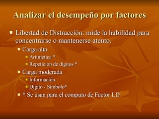 Analizar el desempeño por factores Libertad de Distracción: mide la habilidad para concentrarse o mantenerse atento. Carga alta Aritmética * Repetición de dígitos * Carga moderada Información  Digito - Símbolo* * Se usan para el computo de Factor LD 